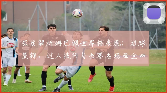 深度解析姆巴佩世界杯表现：进球集锦、过人技巧与决赛名场面全回顾