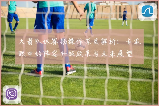 火箭队休赛期操作深度解析：专家眼中的阵容升级效果与未来展望