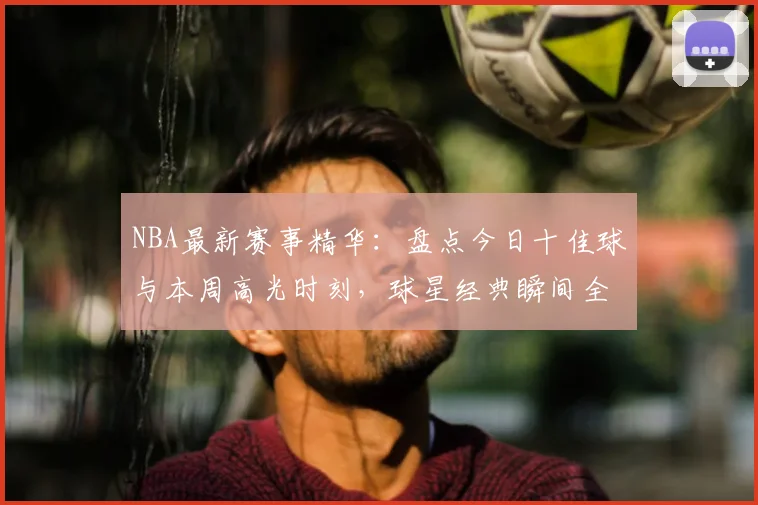 NBA最新赛事精华：盘点今日十佳球与本周高光时刻，球星经典瞬间全收录