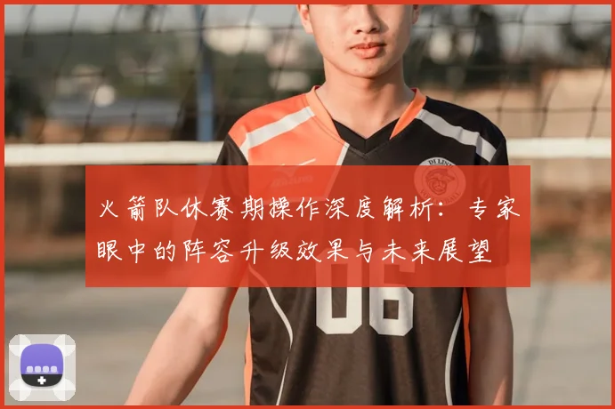 火箭队休赛期操作深度解析：专家眼中的阵容升级效果与未来展望