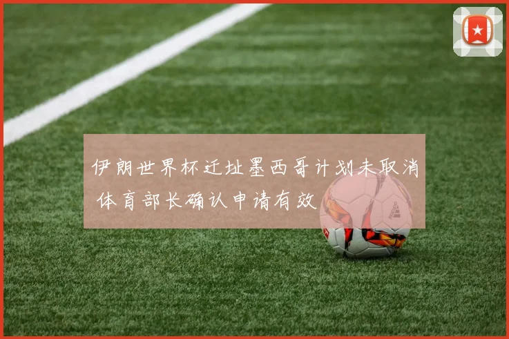 伊朗世界杯迁址墨西哥计划未取消 体育部长确认申请有效