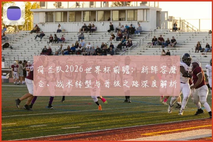 荷兰队2026世界杯前瞻:新阵容磨合、战术转型与晋级之路深度解析