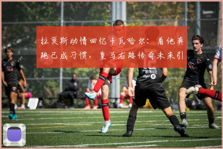 拉莫斯动情回忆卡瓦哈尔：看他奔跑已成习惯，皇马右路传奇未来引关注