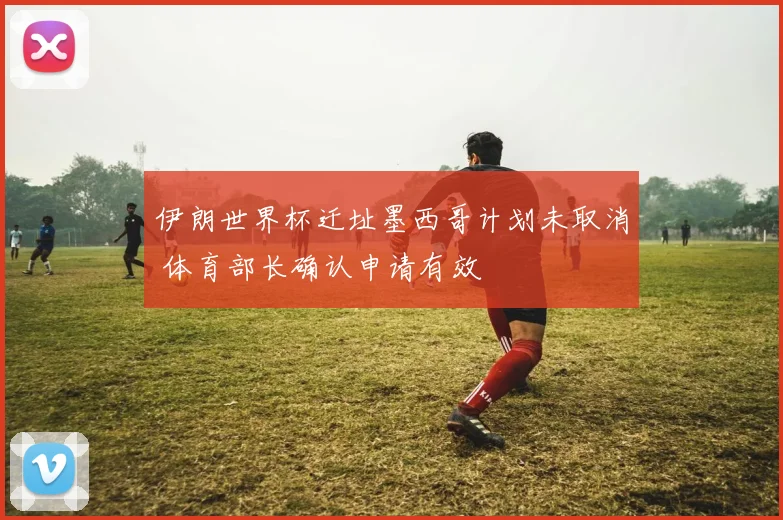 伊朗世界杯迁址墨西哥计划未取消 体育部长确认申请有效