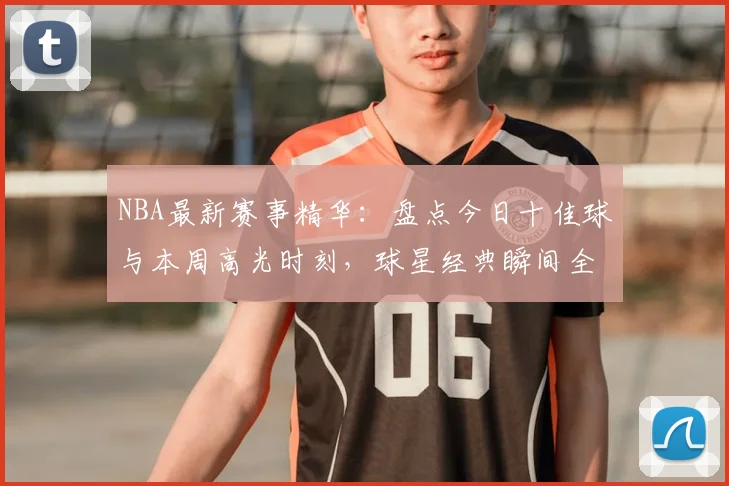 NBA最新赛事精华：盘点今日十佳球与本周高光时刻，球星经典瞬间全收录