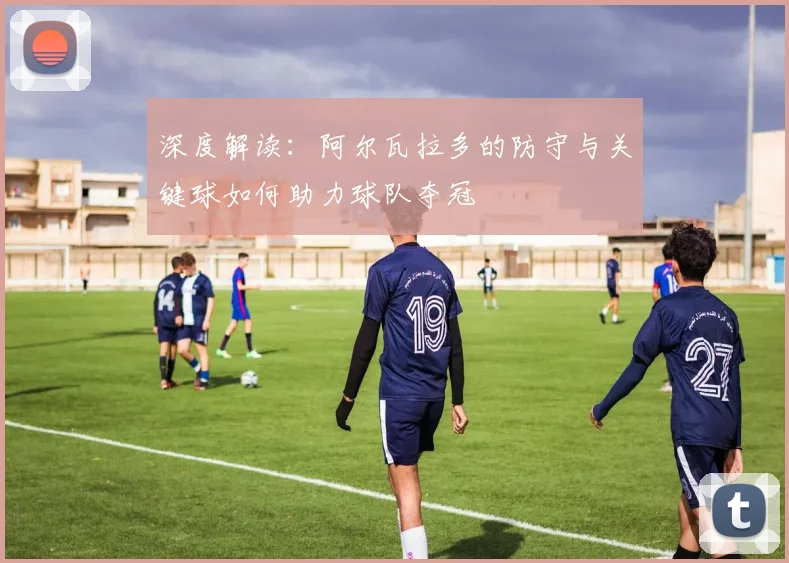 深度解读:阿尔瓦拉多的防守与关键球如何助力球队夺冠
