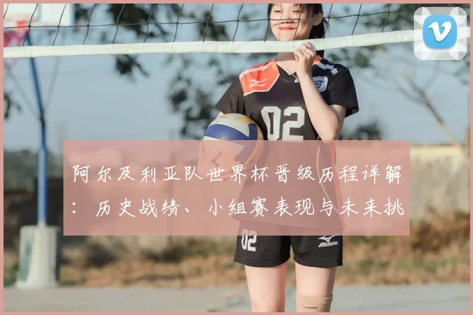 阿尔及利亚队世界杯晋级历程详解：历史战绩、小组赛表现与未来挑战分析