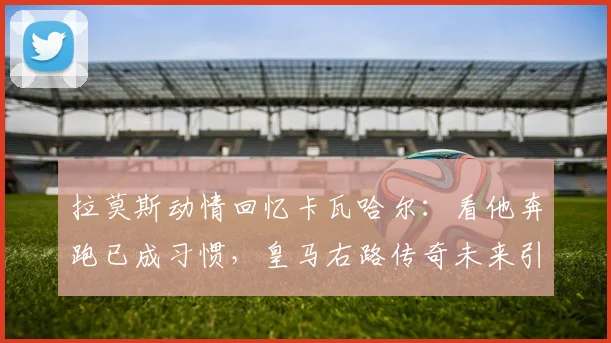 拉莫斯动情回忆卡瓦哈尔：看他奔跑已成习惯，皇马右路传奇未来引关注